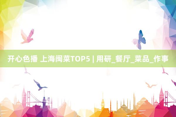 开心色播 上海闽菜TOP5 | 用研_餐厅_菜品_作事