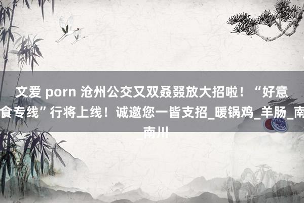文爱 porn 沧州公交又双叒叕放大招啦！“好意思食专线”行将上线！诚邀您一皆支招_暖锅鸡_羊肠_南川