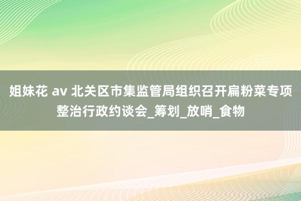 姐妹花 av 北关区市集监管局组织召开扁粉菜专项整治行政约谈会_筹划_放哨_食物