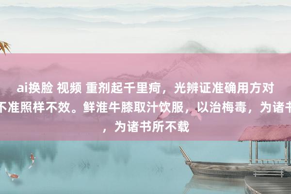 ai换脸 视频 重剂起千里疴，光辨证准确用方对，药量不准照样不效。鲜淮牛膝取汁饮服，以治梅毒，为诸书所不载