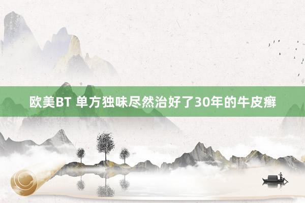 欧美BT 单方独味尽然治好了30年的牛皮癣