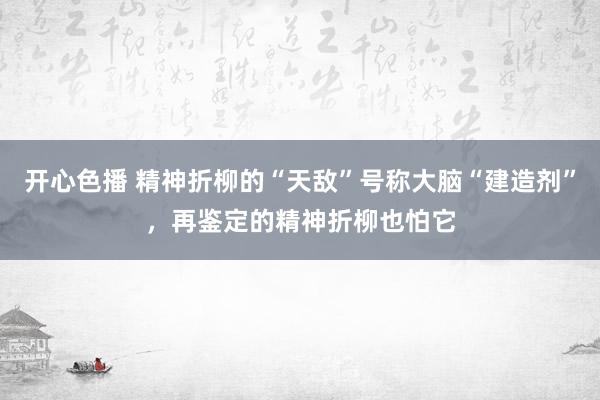 开心色播 精神折柳的“天敌”号称大脑“建造剂”，再鉴定的精神折柳也怕它