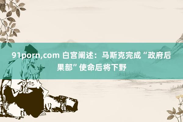 91porn，com 白宫阐述：马斯克完成“政府后果部”使命后将下野