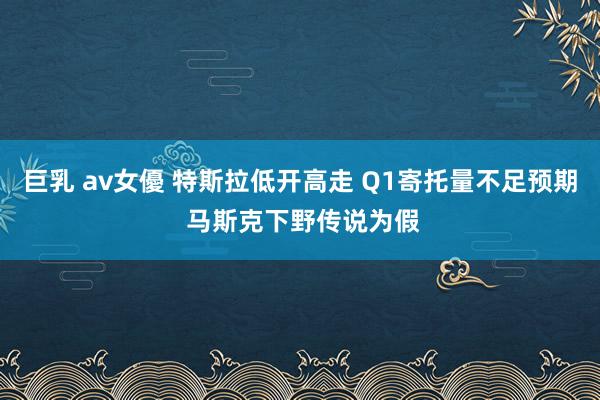 巨乳 av女優 特斯拉低开高走 Q1寄托量不足预期 马斯克下野传说为假