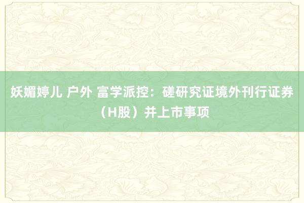 妖媚婷儿 户外 富学派控：磋研究证境外刊行证券（H股）并上市事项