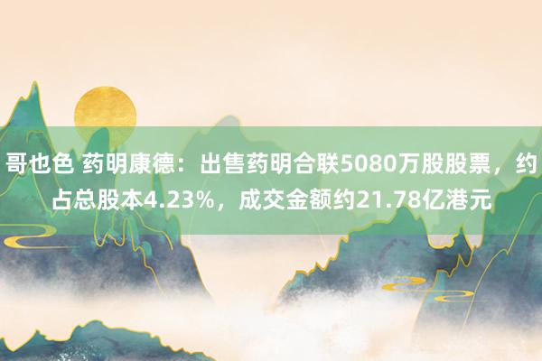 哥也色 药明康德：出售药明合联5080万股股票，约占总股本4.23%，成交金额约21.78亿港元