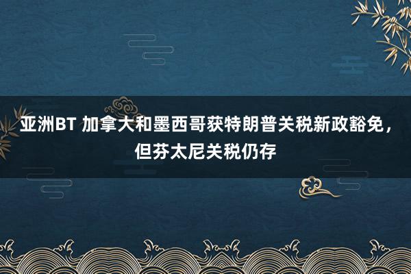 亚洲BT 加拿大和墨西哥获特朗普关税新政豁免，但芬太尼关税仍存