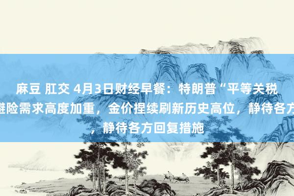 麻豆 肛交 4月3日财经早餐：特朗普“平等关税”公布！避险需求高度加重，金价捏续刷新历史高位，静待各方回复措施