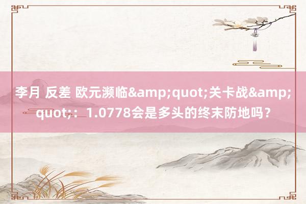 李月 反差 欧元濒临&quot;关卡战&quot;：1.0778会是多头的终末防地吗？