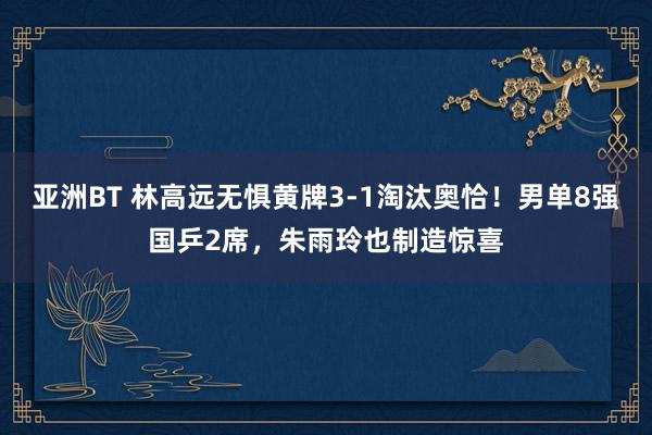 亚洲BT 林高远无惧黄牌3-1淘汰奥恰！男单8强国乒2席，朱雨玲也制造惊喜