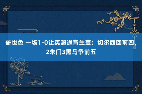 哥也色 一场1-0让英超通宵生变：切尔西回前四，2朱门3黑马争前五