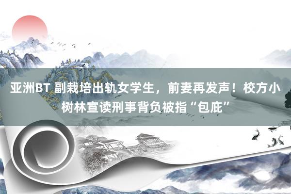 亚洲BT 副栽培出轨女学生，前妻再发声！校方小树林宣读刑事背负被指“包庇”