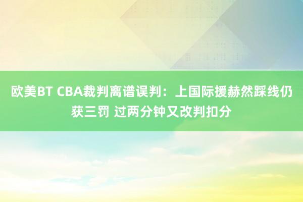 欧美BT CBA裁判离谱误判：上国际援赫然踩线仍获三罚 过两分钟又改判扣分