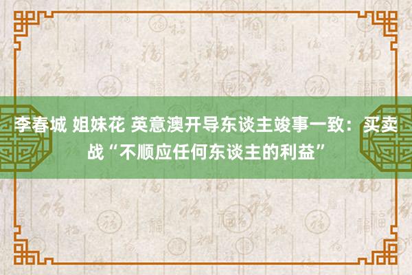 李春城 姐妹花 英意澳开导东谈主竣事一致：买卖战“不顺应任何东谈主的利益”