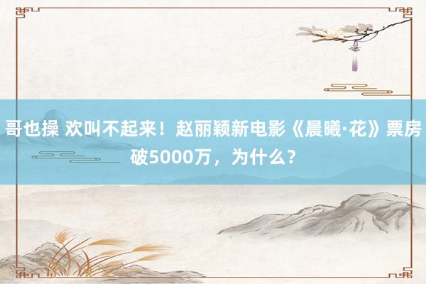 哥也操 欢叫不起来！赵丽颖新电影《晨曦·花》票房破5000万，为什么？
