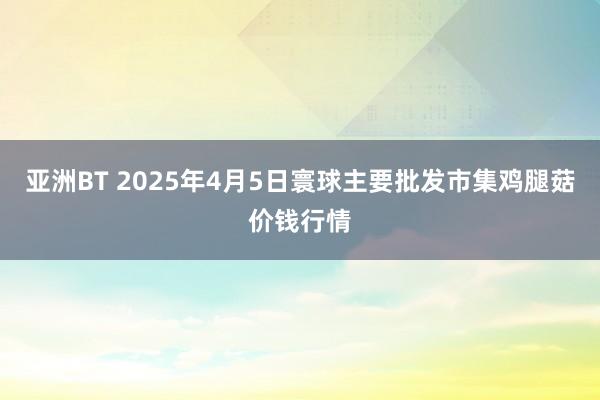亚洲BT 2025年4月5日寰球主要批发市集鸡腿菇价钱行情