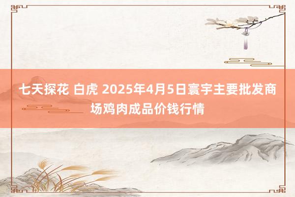 七天探花 白虎 2025年4月5日寰宇主要批发商场鸡肉成品价钱行情