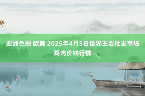亚洲色图 欧美 2025年4月5日世界主要批发商场鸡肉价钱行情