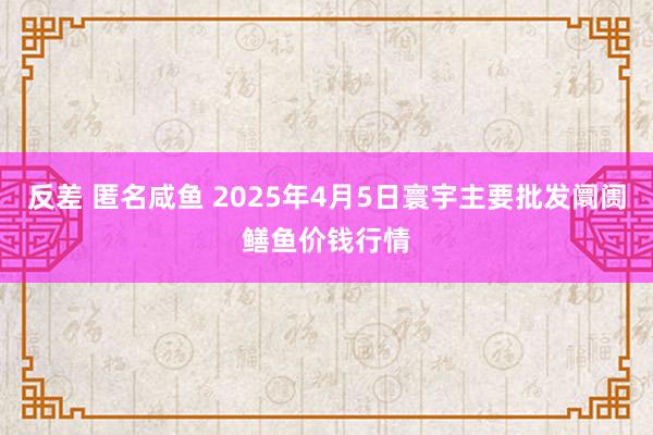 反差 匿名咸鱼 2025年4月5日寰宇主要批发阛阓鳝鱼价钱行情