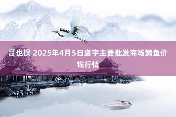 哥也操 2025年4月5日寰宇主要批发商场鳊鱼价钱行情