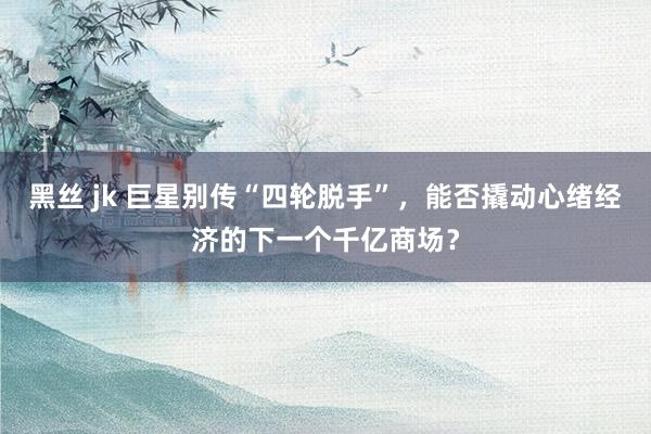 黑丝 jk 巨星别传“四轮脱手”，能否撬动心绪经济的下一个千亿商场？