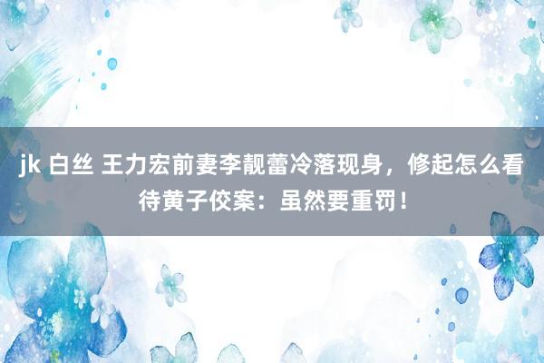jk 白丝 王力宏前妻李靓蕾冷落现身，修起怎么看待黄子佼案：虽然要重罚！