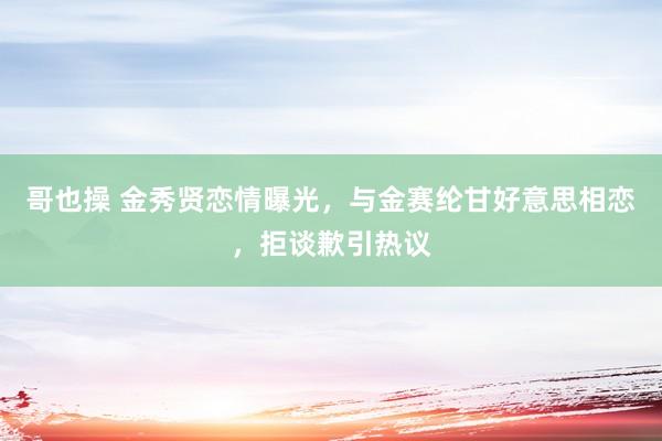 哥也操 金秀贤恋情曝光，与金赛纶甘好意思相恋，拒谈歉引热议