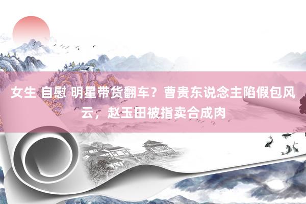 女生 自慰 明星带货翻车？曹贵东说念主陷假包风云，赵玉田被指卖合成肉