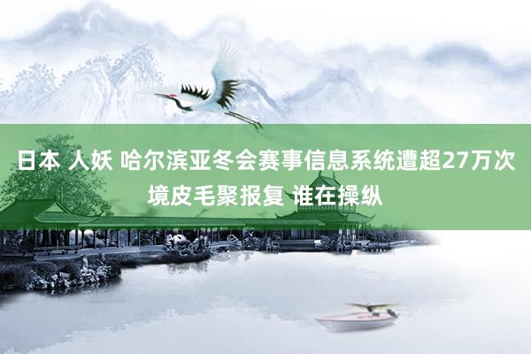 日本 人妖 哈尔滨亚冬会赛事信息系统遭超27万次境皮毛聚报复 谁在操纵
