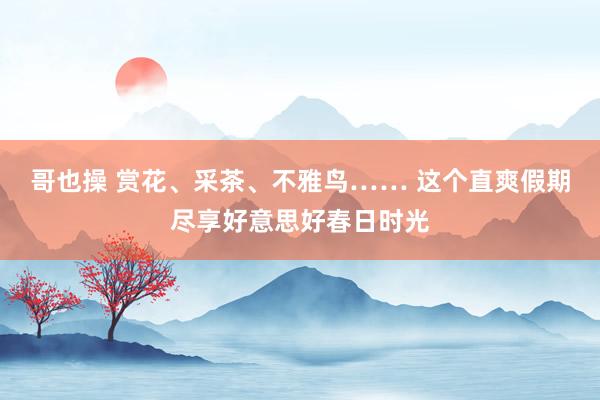 哥也操 赏花、采茶、不雅鸟…… 这个直爽假期尽享好意思好春日时光
