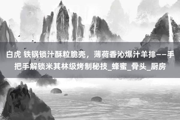 白虎 铁锅锁汁酥粒脆壳，薄荷香沁爆汁羊排——手把手解锁米其林级烤制秘技_蜂蜜_骨头_厨房