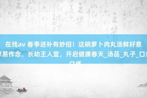 在线av 春季进补有妙招！这碗萝卜肉丸汤鲜好意思易作念，长幼王人宜，开启健康春天_汤品_丸子_口感