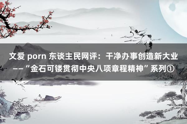 文爱 porn 东谈主民网评：干净办事创造新大业——“金石可镂贯彻中央八项章程精神”系列①