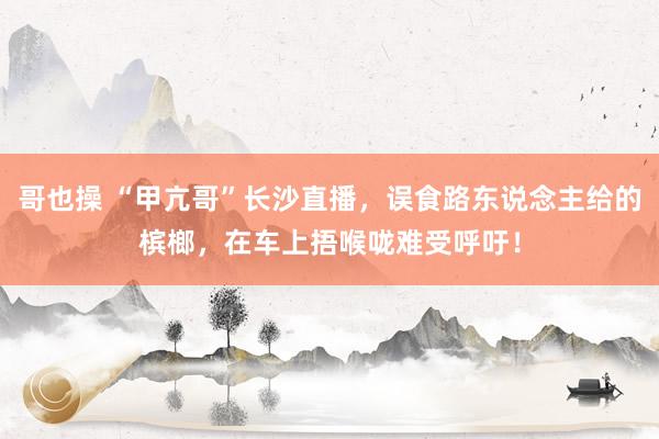 哥也操 “甲亢哥”长沙直播，误食路东说念主给的槟榔，在车上捂喉咙难受呼吁！