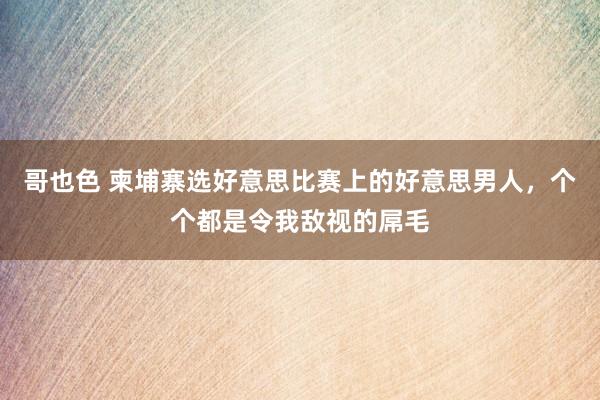 哥也色 柬埔寨选好意思比赛上的好意思男人，个个都是令我敌视的屌毛