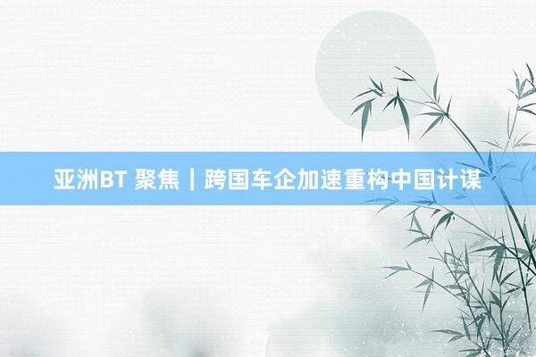 亚洲BT 聚焦｜跨国车企加速重构中国计谋