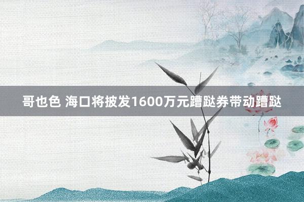哥也色 海口将披发1600万元蹧跶券带动蹧跶