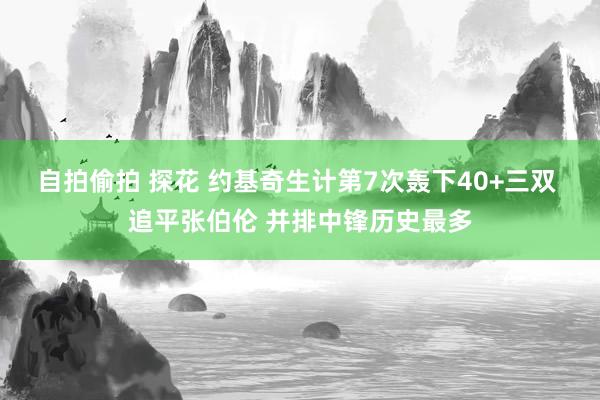 自拍偷拍 探花 约基奇生计第7次轰下40+三双 追平张伯伦 并排中锋历史最多