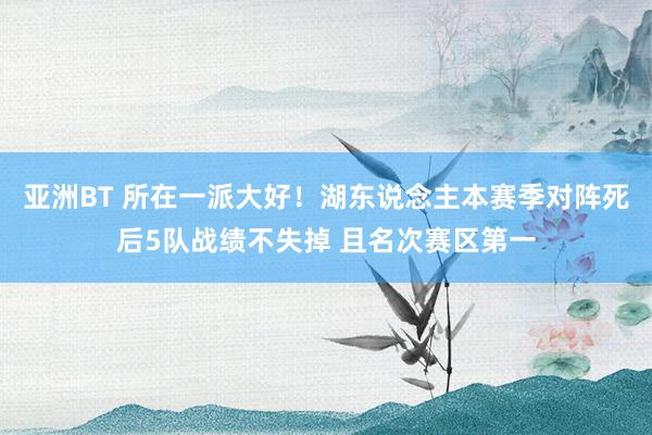 亚洲BT 所在一派大好！湖东说念主本赛季对阵死后5队战绩不失掉 且名次赛区第一