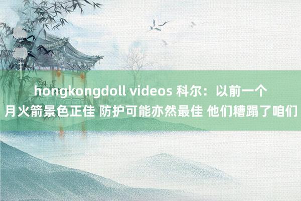 hongkongdoll videos 科尔：以前一个月火箭景色正佳 防护可能亦然最佳 他们糟蹋了咱们