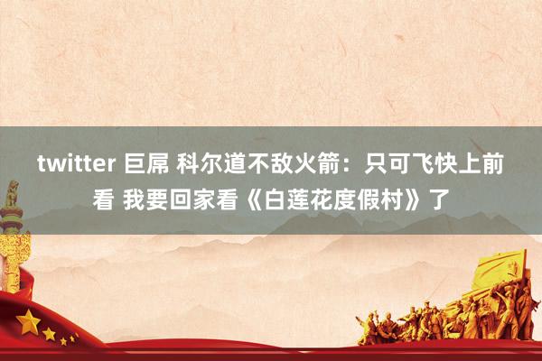 twitter 巨屌 科尔道不敌火箭：只可飞快上前看 我要回家看《白莲花度假村》了