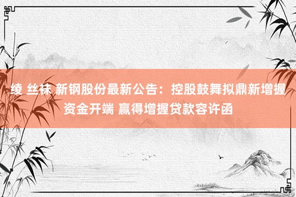 绫 丝袜 新钢股份最新公告：控股鼓舞拟鼎新增握资金开端 赢得增握贷款容许函