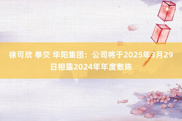 徐可欣 拳交 华阳集团：公司将于2025年3月29日袒露2024年年度敷陈