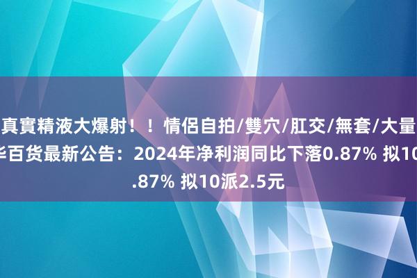真實精液大爆射！！情侶自拍/雙穴/肛交/無套/大量噴精 新华百货最新公告：2024年净利润同比下落0.87% 拟10派2.5元