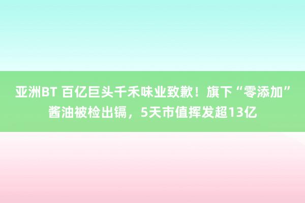 亚洲BT 百亿巨头千禾味业致歉！旗下“零添加”酱油被检出镉，5天市值挥发超13亿