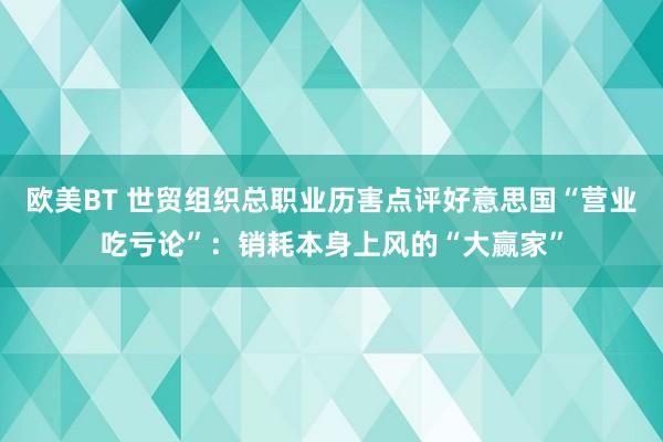 欧美BT 世贸组织总职业历害点评好意思国“营业吃亏论”：销耗本身上风的“大赢家”