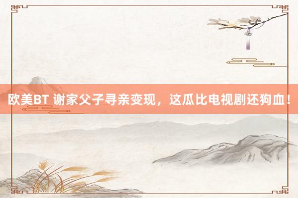 欧美BT 谢家父子寻亲变现，这瓜比电视剧还狗血！
