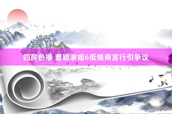 四房色播 曹颖浪姐6低情商言行引争议