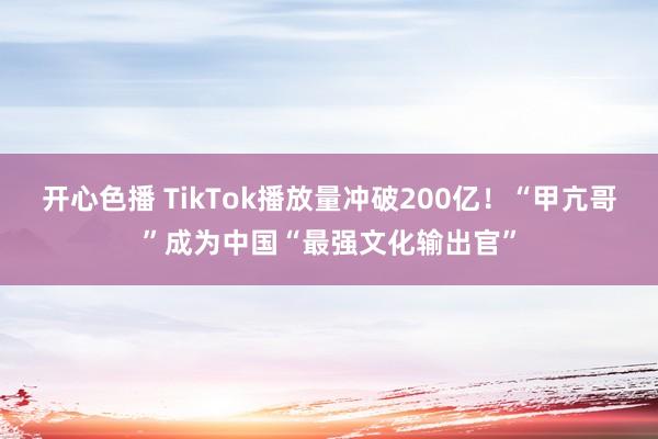 开心色播 TikTok播放量冲破200亿！“甲亢哥”成为中国“最强文化输出官”