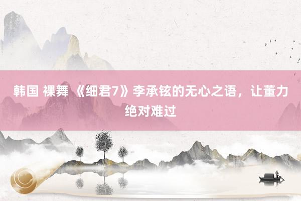 韩国 裸舞 《细君7》李承铉的无心之语，让董力绝对难过